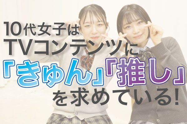 10代女子がテレビコンテンツを見る上で必要な要素は「推し」と「きゅん」～人気ドラマをもとにポイントを解析～