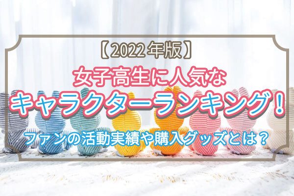 【2022年版】女子高生に人気なキャラクターランキング！ファンの活動実態や購入グッズとは？
